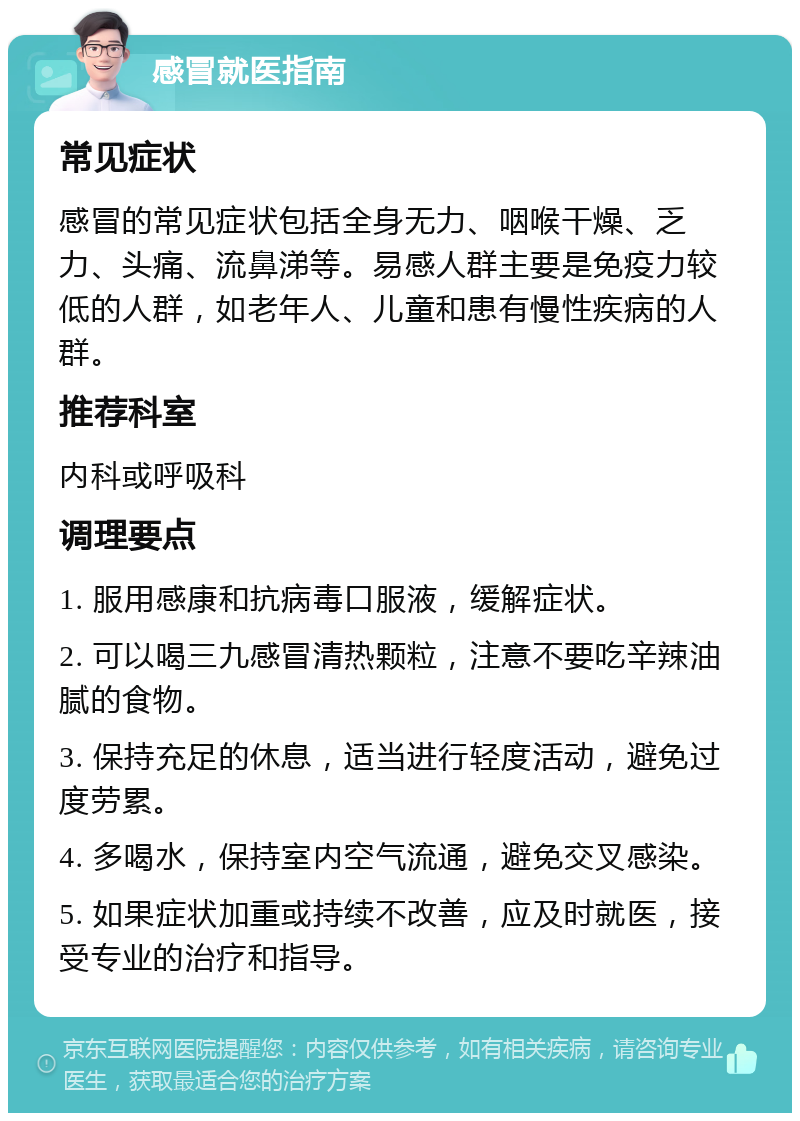 感冒就医指南 常见症状 感冒的常见症状包括全身无力、咽喉干燥、乏力、头痛、流鼻涕等。易感人群主要是免疫力较低的人群，如老年人、儿童和患有慢性疾病的人群。 推荐科室 内科或呼吸科 调理要点 1. 服用感康和抗病毒口服液，缓解症状。 2. 可以喝三九感冒清热颗粒，注意不要吃辛辣油腻的食物。 3. 保持充足的休息，适当进行轻度活动，避免过度劳累。 4. 多喝水，保持室内空气流通，避免交叉感染。 5. 如果症状加重或持续不改善，应及时就医，接受专业的治疗和指导。