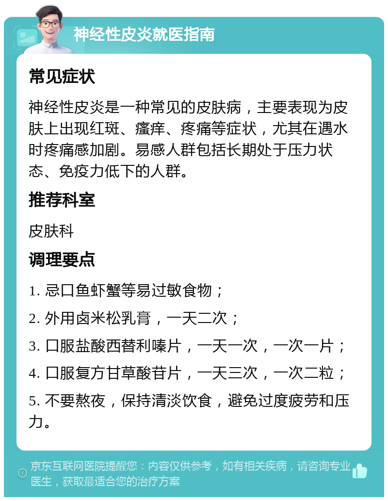 神经性皮炎就医指南 常见症状 神经性皮炎是一种常见的皮肤病，主要表现为皮肤上出现红斑、瘙痒、疼痛等症状，尤其在遇水时疼痛感加剧。易感人群包括长期处于压力状态、免疫力低下的人群。 推荐科室 皮肤科 调理要点 1. 忌口鱼虾蟹等易过敏食物； 2. 外用卤米松乳膏，一天二次； 3. 口服盐酸西替利嗪片，一天一次，一次一片； 4. 口服复方甘草酸苷片，一天三次，一次二粒； 5. 不要熬夜，保持清淡饮食，避免过度疲劳和压力。