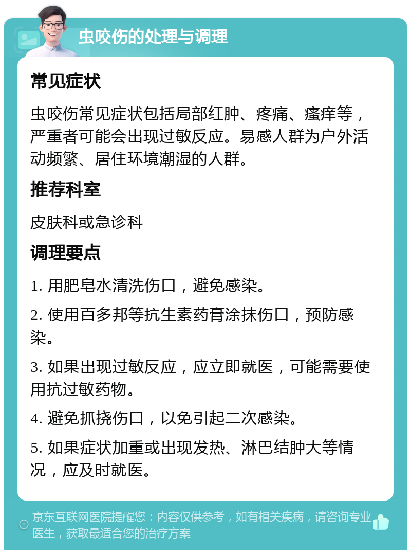 虫咬伤的处理与调理 常见症状 虫咬伤常见症状包括局部红肿、疼痛、瘙痒等，严重者可能会出现过敏反应。易感人群为户外活动频繁、居住环境潮湿的人群。 推荐科室 皮肤科或急诊科 调理要点 1. 用肥皂水清洗伤口，避免感染。 2. 使用百多邦等抗生素药膏涂抹伤口，预防感染。 3. 如果出现过敏反应，应立即就医，可能需要使用抗过敏药物。 4. 避免抓挠伤口，以免引起二次感染。 5. 如果症状加重或出现发热、淋巴结肿大等情况，应及时就医。