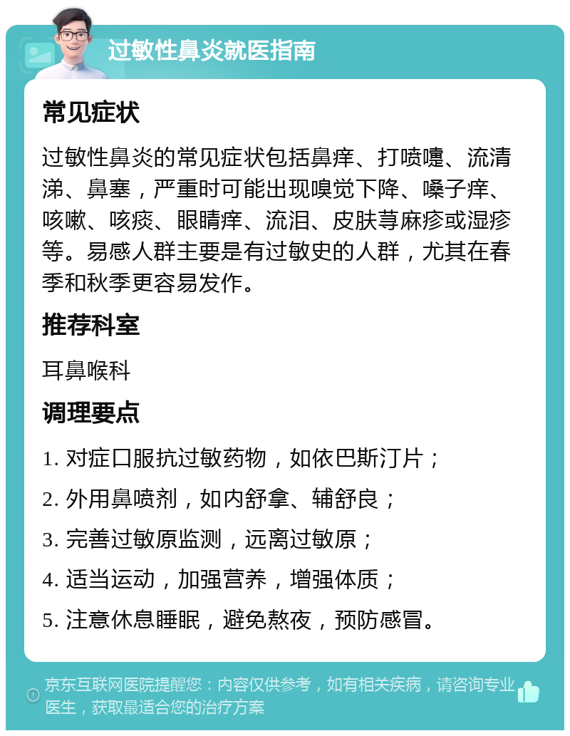 过敏性鼻炎就医指南 常见症状 过敏性鼻炎的常见症状包括鼻痒、打喷嚏、流清涕、鼻塞，严重时可能出现嗅觉下降、嗓子痒、咳嗽、咳痰、眼睛痒、流泪、皮肤荨麻疹或湿疹等。易感人群主要是有过敏史的人群，尤其在春季和秋季更容易发作。 推荐科室 耳鼻喉科 调理要点 1. 对症口服抗过敏药物，如依巴斯汀片； 2. 外用鼻喷剂，如内舒拿、辅舒良； 3. 完善过敏原监测，远离过敏原； 4. 适当运动，加强营养，增强体质； 5. 注意休息睡眠，避免熬夜，预防感冒。