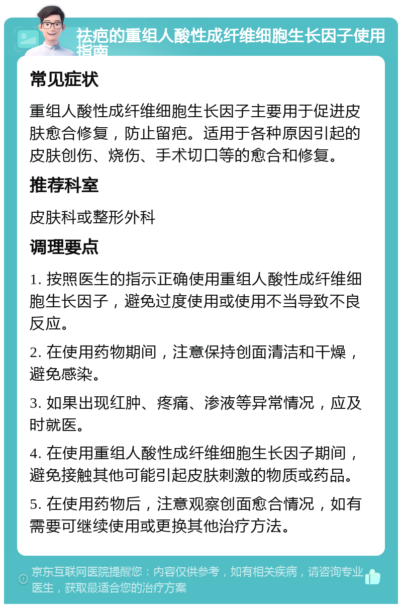 祛疤的重组人酸性成纤维细胞生长因子使用指南 常见症状 重组人酸性成纤维细胞生长因子主要用于促进皮肤愈合修复，防止留疤。适用于各种原因引起的皮肤创伤、烧伤、手术切口等的愈合和修复。 推荐科室 皮肤科或整形外科 调理要点 1. 按照医生的指示正确使用重组人酸性成纤维细胞生长因子，避免过度使用或使用不当导致不良反应。 2. 在使用药物期间，注意保持创面清洁和干燥，避免感染。 3. 如果出现红肿、疼痛、渗液等异常情况，应及时就医。 4. 在使用重组人酸性成纤维细胞生长因子期间，避免接触其他可能引起皮肤刺激的物质或药品。 5. 在使用药物后，注意观察创面愈合情况，如有需要可继续使用或更换其他治疗方法。