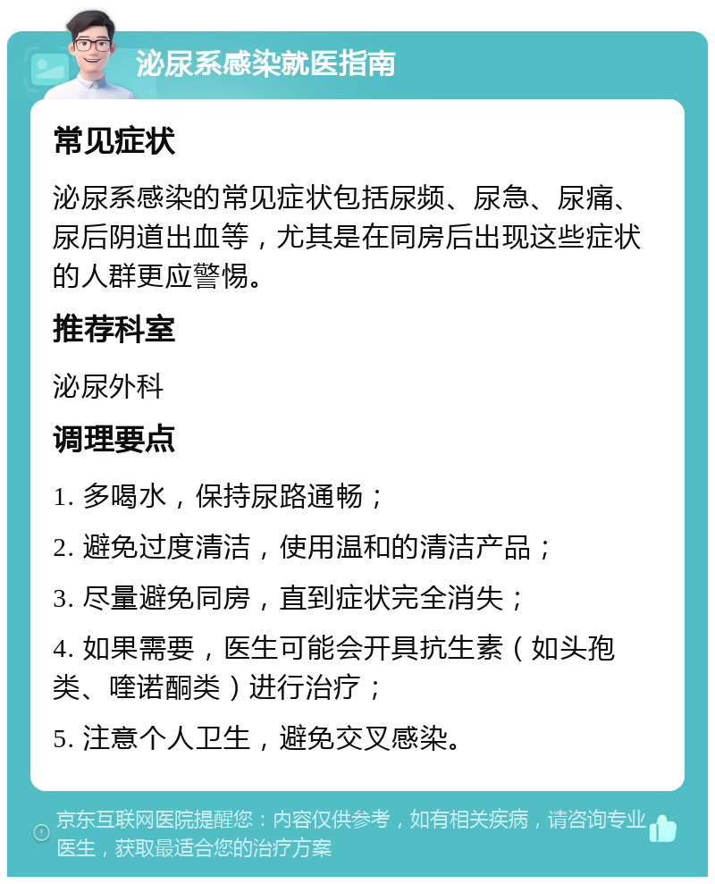 泌尿系感染就医指南 常见症状 泌尿系感染的常见症状包括尿频、尿急、尿痛、尿后阴道出血等，尤其是在同房后出现这些症状的人群更应警惕。 推荐科室 泌尿外科 调理要点 1. 多喝水，保持尿路通畅； 2. 避免过度清洁，使用温和的清洁产品； 3. 尽量避免同房，直到症状完全消失； 4. 如果需要，医生可能会开具抗生素（如头孢类、喹诺酮类）进行治疗； 5. 注意个人卫生，避免交叉感染。