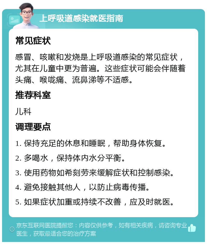 上呼吸道感染就医指南 常见症状 感冒、咳嗽和发烧是上呼吸道感染的常见症状，尤其在儿童中更为普遍。这些症状可能会伴随着头痛、喉咙痛、流鼻涕等不适感。 推荐科室 儿科 调理要点 1. 保持充足的休息和睡眠，帮助身体恢复。 2. 多喝水，保持体内水分平衡。 3. 使用药物如希刻劳来缓解症状和控制感染。 4. 避免接触其他人，以防止病毒传播。 5. 如果症状加重或持续不改善，应及时就医。