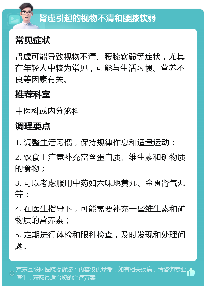 肾虚引起的视物不清和腰膝软弱 常见症状 肾虚可能导致视物不清、腰膝软弱等症状，尤其在年轻人中较为常见，可能与生活习惯、营养不良等因素有关。 推荐科室 中医科或内分泌科 调理要点 1. 调整生活习惯，保持规律作息和适量运动； 2. 饮食上注意补充富含蛋白质、维生素和矿物质的食物； 3. 可以考虑服用中药如六味地黄丸、金匮肾气丸等； 4. 在医生指导下，可能需要补充一些维生素和矿物质的营养素； 5. 定期进行体检和眼科检查，及时发现和处理问题。