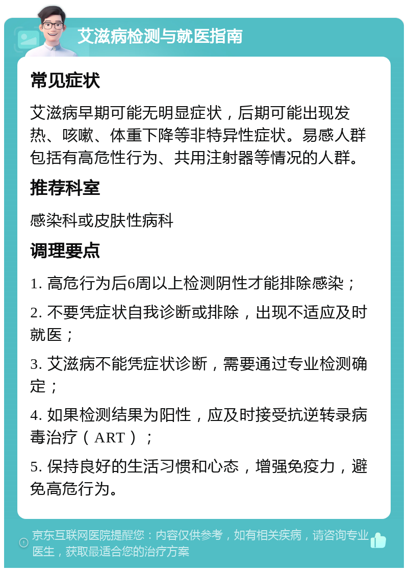 艾滋病检测与就医指南 常见症状 艾滋病早期可能无明显症状，后期可能出现发热、咳嗽、体重下降等非特异性症状。易感人群包括有高危性行为、共用注射器等情况的人群。 推荐科室 感染科或皮肤性病科 调理要点 1. 高危行为后6周以上检测阴性才能排除感染； 2. 不要凭症状自我诊断或排除，出现不适应及时就医； 3. 艾滋病不能凭症状诊断，需要通过专业检测确定； 4. 如果检测结果为阳性，应及时接受抗逆转录病毒治疗（ART）； 5. 保持良好的生活习惯和心态，增强免疫力，避免高危行为。