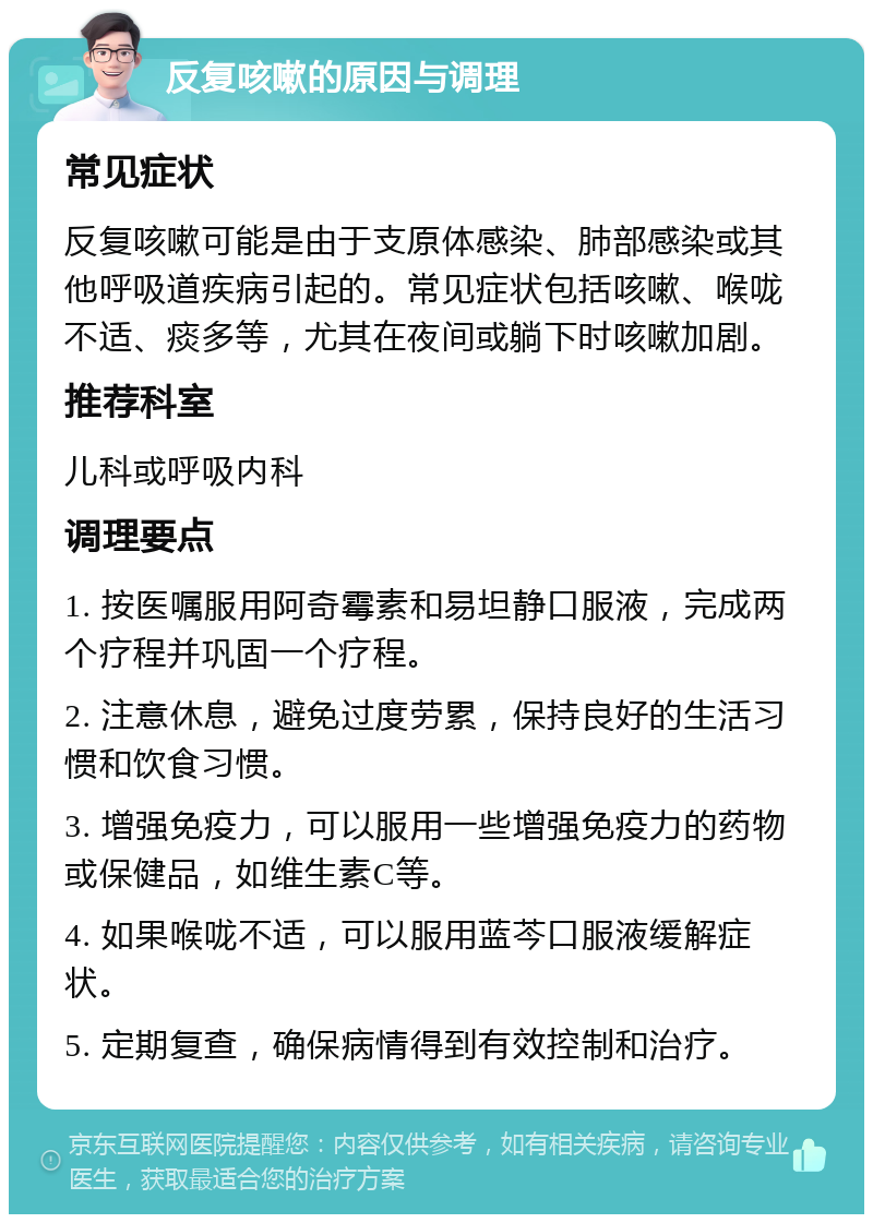 反复咳嗽的原因与调理 常见症状 反复咳嗽可能是由于支原体感染、肺部感染或其他呼吸道疾病引起的。常见症状包括咳嗽、喉咙不适、痰多等，尤其在夜间或躺下时咳嗽加剧。 推荐科室 儿科或呼吸内科 调理要点 1. 按医嘱服用阿奇霉素和易坦静口服液，完成两个疗程并巩固一个疗程。 2. 注意休息，避免过度劳累，保持良好的生活习惯和饮食习惯。 3. 增强免疫力，可以服用一些增强免疫力的药物或保健品，如维生素C等。 4. 如果喉咙不适，可以服用蓝芩口服液缓解症状。 5. 定期复查，确保病情得到有效控制和治疗。