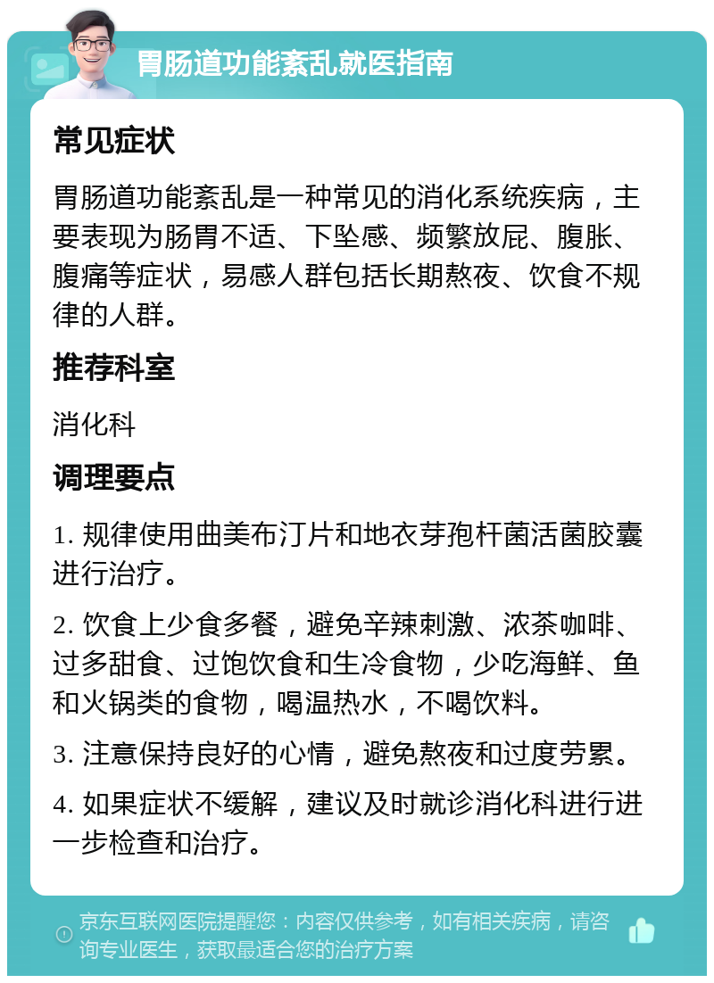 胃肠道功能紊乱就医指南 常见症状 胃肠道功能紊乱是一种常见的消化系统疾病，主要表现为肠胃不适、下坠感、频繁放屁、腹胀、腹痛等症状，易感人群包括长期熬夜、饮食不规律的人群。 推荐科室 消化科 调理要点 1. 规律使用曲美布汀片和地衣芽孢杆菌活菌胶囊进行治疗。 2. 饮食上少食多餐，避免辛辣刺激、浓茶咖啡、过多甜食、过饱饮食和生冷食物，少吃海鲜、鱼和火锅类的食物，喝温热水，不喝饮料。 3. 注意保持良好的心情，避免熬夜和过度劳累。 4. 如果症状不缓解，建议及时就诊消化科进行进一步检查和治疗。