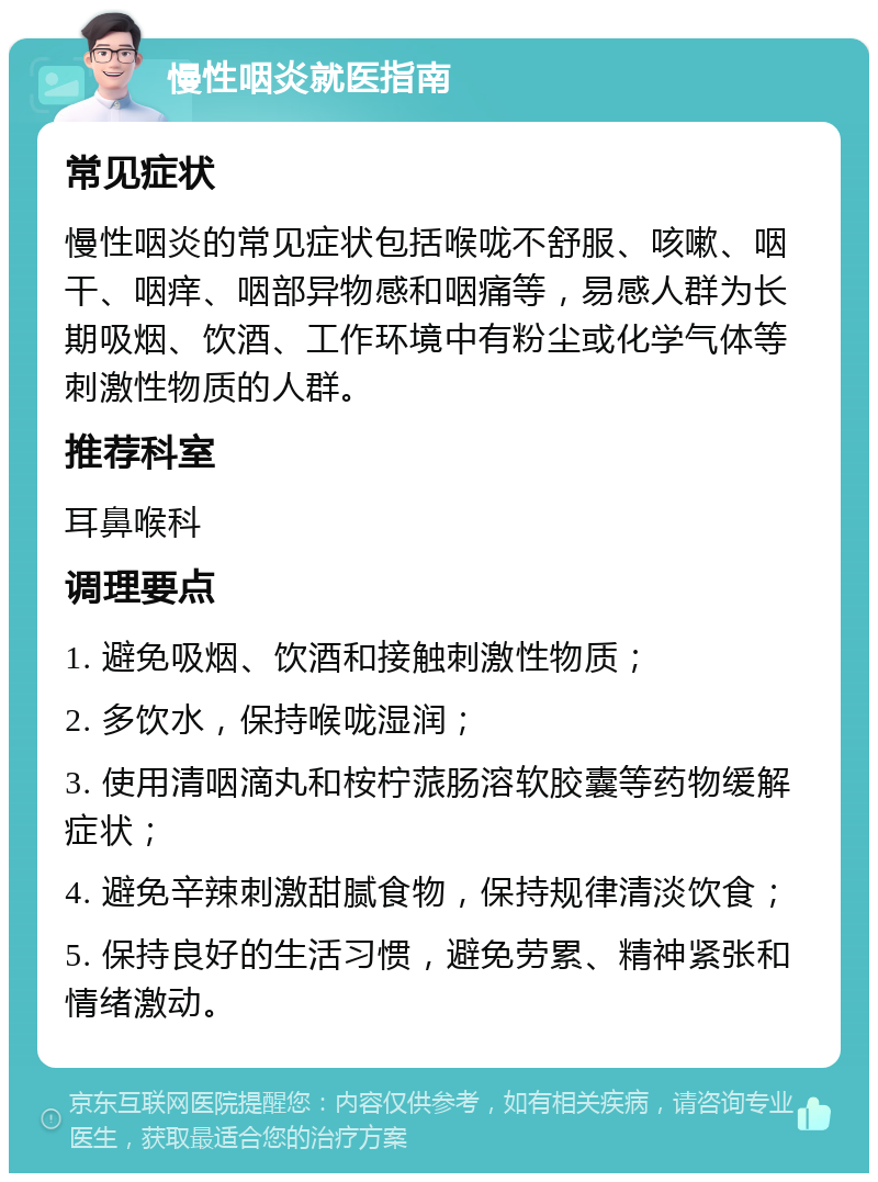 慢性咽炎就医指南 常见症状 慢性咽炎的常见症状包括喉咙不舒服、咳嗽、咽干、咽痒、咽部异物感和咽痛等，易感人群为长期吸烟、饮酒、工作环境中有粉尘或化学气体等刺激性物质的人群。 推荐科室 耳鼻喉科 调理要点 1. 避免吸烟、饮酒和接触刺激性物质； 2. 多饮水，保持喉咙湿润； 3. 使用清咽滴丸和桉柠蒎肠溶软胶囊等药物缓解症状； 4. 避免辛辣刺激甜腻食物，保持规律清淡饮食； 5. 保持良好的生活习惯，避免劳累、精神紧张和情绪激动。