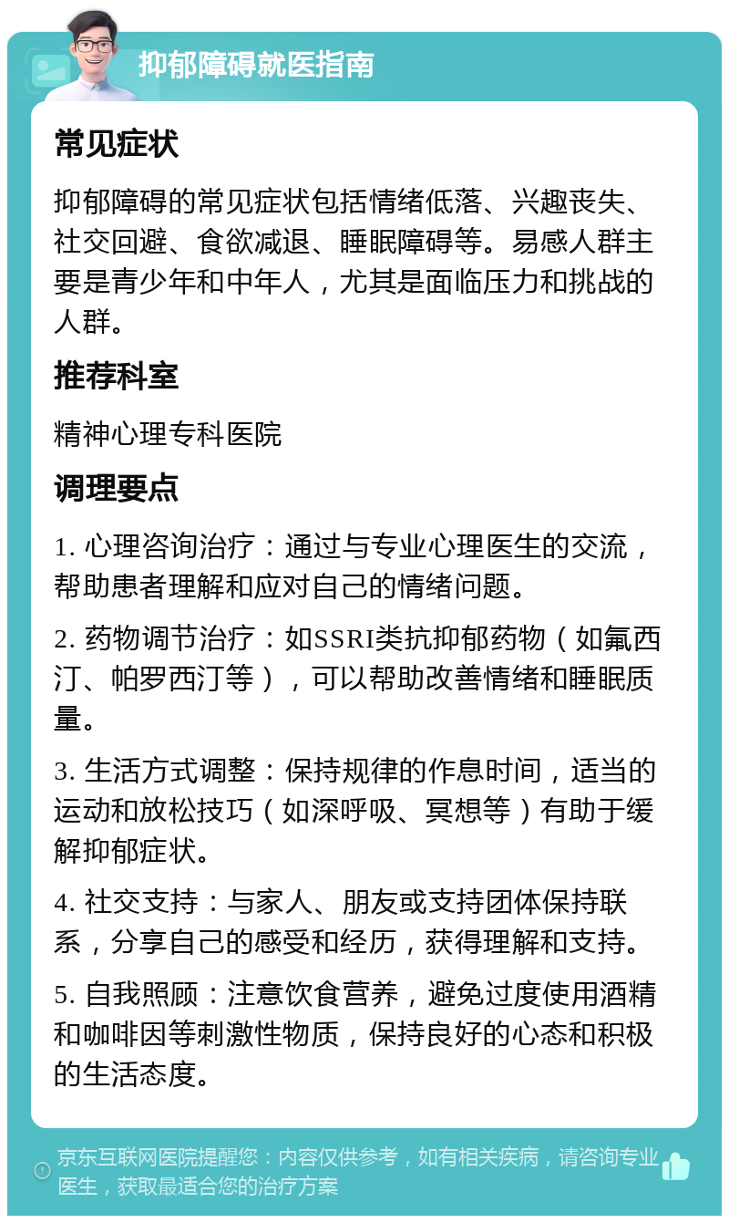 抑郁障碍就医指南 常见症状 抑郁障碍的常见症状包括情绪低落、兴趣丧失、社交回避、食欲减退、睡眠障碍等。易感人群主要是青少年和中年人，尤其是面临压力和挑战的人群。 推荐科室 精神心理专科医院 调理要点 1. 心理咨询治疗：通过与专业心理医生的交流，帮助患者理解和应对自己的情绪问题。 2. 药物调节治疗：如SSRI类抗抑郁药物（如氟西汀、帕罗西汀等），可以帮助改善情绪和睡眠质量。 3. 生活方式调整：保持规律的作息时间，适当的运动和放松技巧（如深呼吸、冥想等）有助于缓解抑郁症状。 4. 社交支持：与家人、朋友或支持团体保持联系，分享自己的感受和经历，获得理解和支持。 5. 自我照顾：注意饮食营养，避免过度使用酒精和咖啡因等刺激性物质，保持良好的心态和积极的生活态度。