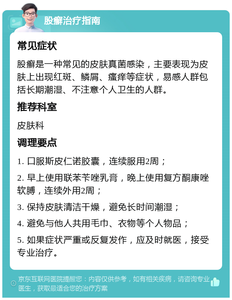 股癣治疗指南 常见症状 股癣是一种常见的皮肤真菌感染，主要表现为皮肤上出现红斑、鳞屑、瘙痒等症状，易感人群包括长期潮湿、不注意个人卫生的人群。 推荐科室 皮肤科 调理要点 1. 口服斯皮仁诺胶囊，连续服用2周； 2. 早上使用联苯苄唑乳膏，晚上使用复方酮康唑软膊，连续外用2周； 3. 保持皮肤清洁干燥，避免长时间潮湿； 4. 避免与他人共用毛巾、衣物等个人物品； 5. 如果症状严重或反复发作，应及时就医，接受专业治疗。