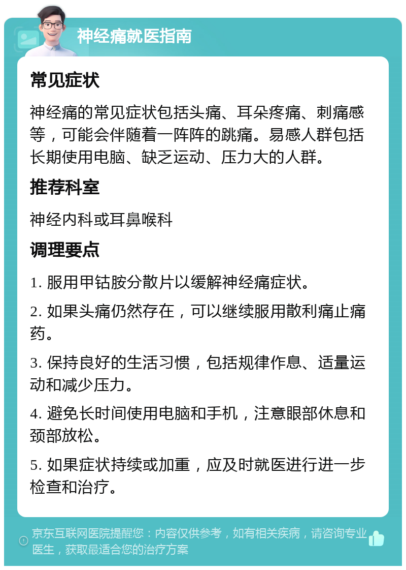 神经痛就医指南 常见症状 神经痛的常见症状包括头痛、耳朵疼痛、刺痛感等，可能会伴随着一阵阵的跳痛。易感人群包括长期使用电脑、缺乏运动、压力大的人群。 推荐科室 神经内科或耳鼻喉科 调理要点 1. 服用甲钴胺分散片以缓解神经痛症状。 2. 如果头痛仍然存在，可以继续服用散利痛止痛药。 3. 保持良好的生活习惯，包括规律作息、适量运动和减少压力。 4. 避免长时间使用电脑和手机，注意眼部休息和颈部放松。 5. 如果症状持续或加重，应及时就医进行进一步检查和治疗。