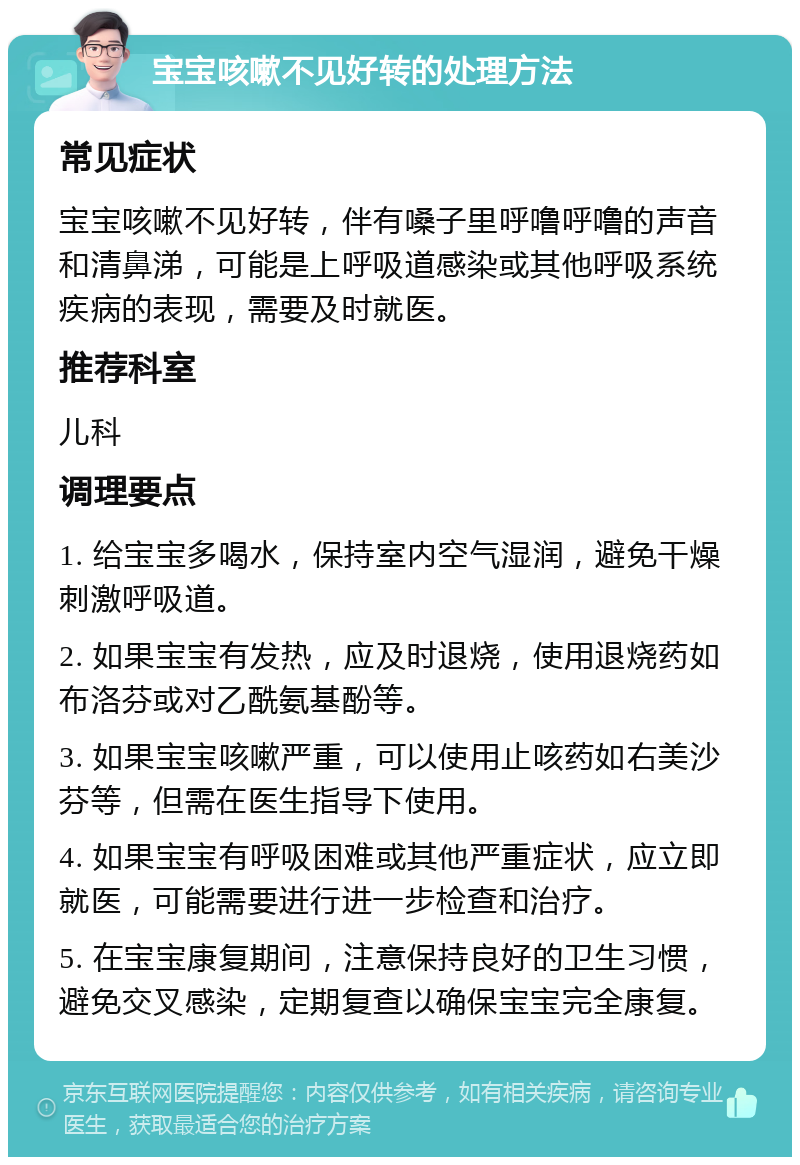 宝宝咳嗽不见好转的处理方法 常见症状 宝宝咳嗽不见好转，伴有嗓子里呼噜呼噜的声音和清鼻涕，可能是上呼吸道感染或其他呼吸系统疾病的表现，需要及时就医。 推荐科室 儿科 调理要点 1. 给宝宝多喝水，保持室内空气湿润，避免干燥刺激呼吸道。 2. 如果宝宝有发热，应及时退烧，使用退烧药如布洛芬或对乙酰氨基酚等。 3. 如果宝宝咳嗽严重，可以使用止咳药如右美沙芬等，但需在医生指导下使用。 4. 如果宝宝有呼吸困难或其他严重症状，应立即就医，可能需要进行进一步检查和治疗。 5. 在宝宝康复期间，注意保持良好的卫生习惯，避免交叉感染，定期复查以确保宝宝完全康复。