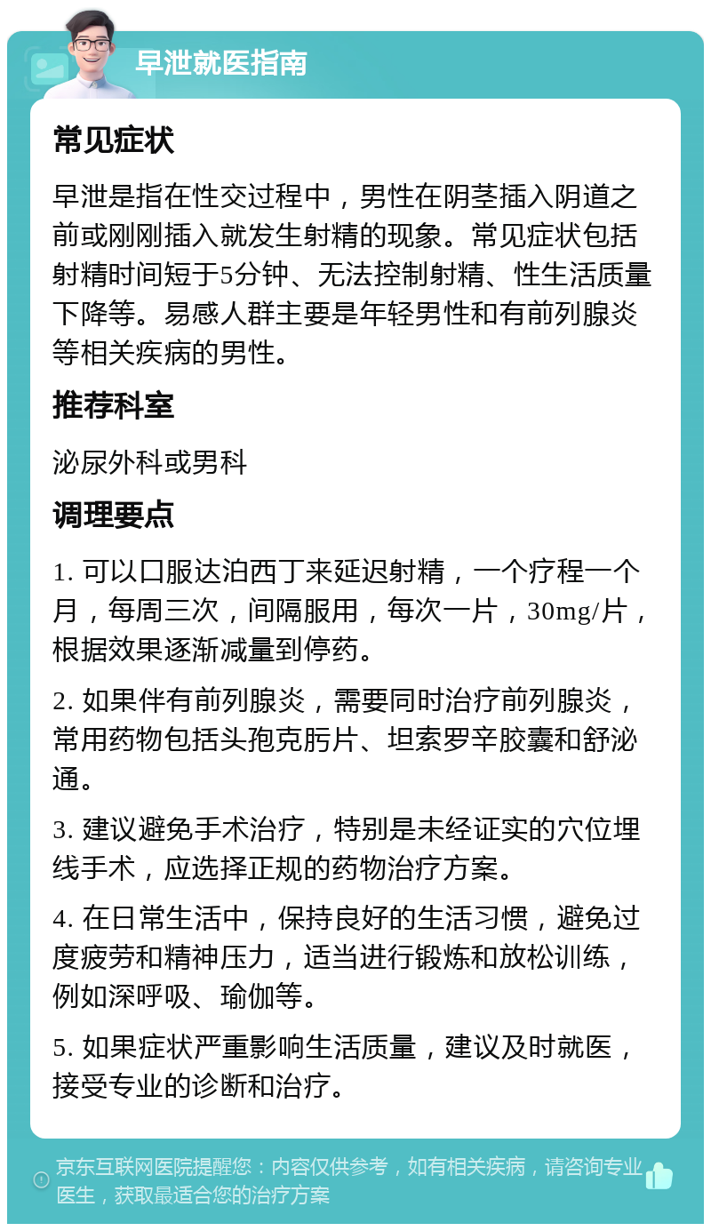 早泄就医指南 常见症状 早泄是指在性交过程中，男性在阴茎插入阴道之前或刚刚插入就发生射精的现象。常见症状包括射精时间短于5分钟、无法控制射精、性生活质量下降等。易感人群主要是年轻男性和有前列腺炎等相关疾病的男性。 推荐科室 泌尿外科或男科 调理要点 1. 可以口服达泊西丁来延迟射精，一个疗程一个月，每周三次，间隔服用，每次一片，30mg/片，根据效果逐渐减量到停药。 2. 如果伴有前列腺炎，需要同时治疗前列腺炎，常用药物包括头孢克肟片、坦索罗辛胶囊和舒泌通。 3. 建议避免手术治疗，特别是未经证实的穴位埋线手术，应选择正规的药物治疗方案。 4. 在日常生活中，保持良好的生活习惯，避免过度疲劳和精神压力，适当进行锻炼和放松训练，例如深呼吸、瑜伽等。 5. 如果症状严重影响生活质量，建议及时就医，接受专业的诊断和治疗。