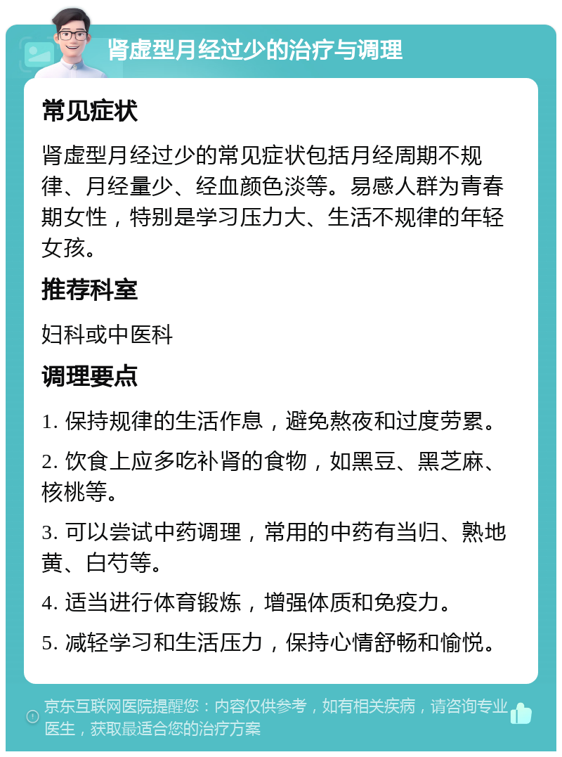 肾虚型月经过少的治疗与调理 常见症状 肾虚型月经过少的常见症状包括月经周期不规律、月经量少、经血颜色淡等。易感人群为青春期女性，特别是学习压力大、生活不规律的年轻女孩。 推荐科室 妇科或中医科 调理要点 1. 保持规律的生活作息，避免熬夜和过度劳累。 2. 饮食上应多吃补肾的食物，如黑豆、黑芝麻、核桃等。 3. 可以尝试中药调理，常用的中药有当归、熟地黄、白芍等。 4. 适当进行体育锻炼，增强体质和免疫力。 5. 减轻学习和生活压力，保持心情舒畅和愉悦。