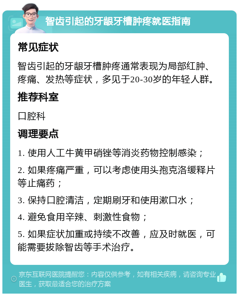 智齿引起的牙龈牙槽肿疼就医指南 常见症状 智齿引起的牙龈牙槽肿疼通常表现为局部红肿、疼痛、发热等症状，多见于20-30岁的年轻人群。 推荐科室 口腔科 调理要点 1. 使用人工牛黄甲硝锉等消炎药物控制感染； 2. 如果疼痛严重，可以考虑使用头孢克洛缓释片等止痛药； 3. 保持口腔清洁，定期刷牙和使用漱口水； 4. 避免食用辛辣、刺激性食物； 5. 如果症状加重或持续不改善，应及时就医，可能需要拔除智齿等手术治疗。