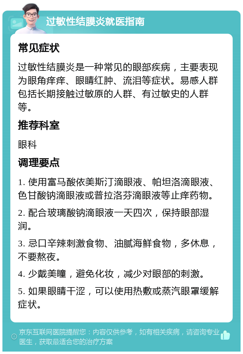 过敏性结膜炎就医指南 常见症状 过敏性结膜炎是一种常见的眼部疾病，主要表现为眼角痒痒、眼睛红肿、流泪等症状。易感人群包括长期接触过敏原的人群、有过敏史的人群等。 推荐科室 眼科 调理要点 1. 使用富马酸依美斯汀滴眼液、帕坦洛滴眼液、色甘酸钠滴眼液或普拉洛芬滴眼液等止痒药物。 2. 配合玻璃酸钠滴眼液一天四次，保持眼部湿润。 3. 忌口辛辣刺激食物、油腻海鲜食物，多休息，不要熬夜。 4. 少戴美瞳，避免化妆，减少对眼部的刺激。 5. 如果眼睛干涩，可以使用热敷或蒸汽眼罩缓解症状。