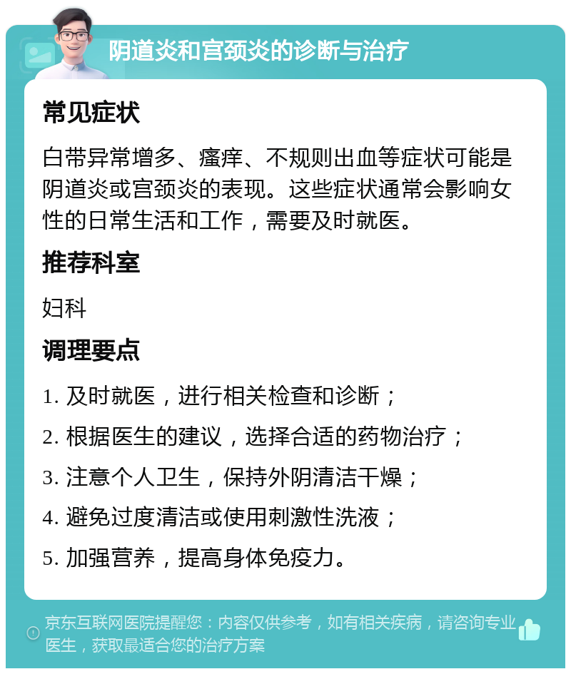 阴道炎和宫颈炎的诊断与治疗 常见症状 白带异常增多、瘙痒、不规则出血等症状可能是阴道炎或宫颈炎的表现。这些症状通常会影响女性的日常生活和工作，需要及时就医。 推荐科室 妇科 调理要点 1. 及时就医，进行相关检查和诊断； 2. 根据医生的建议，选择合适的药物治疗； 3. 注意个人卫生，保持外阴清洁干燥； 4. 避免过度清洁或使用刺激性洗液； 5. 加强营养，提高身体免疫力。