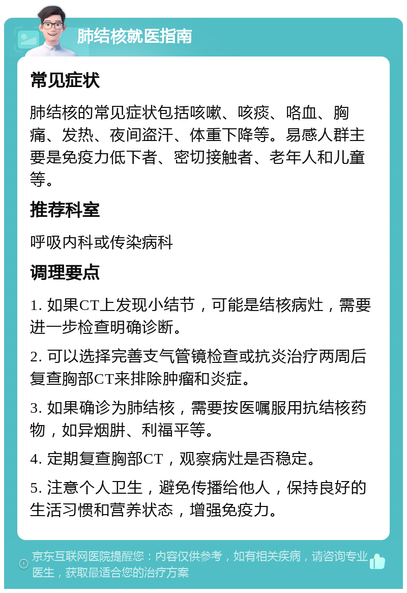 肺结核就医指南 常见症状 肺结核的常见症状包括咳嗽、咳痰、咯血、胸痛、发热、夜间盗汗、体重下降等。易感人群主要是免疫力低下者、密切接触者、老年人和儿童等。 推荐科室 呼吸内科或传染病科 调理要点 1. 如果CT上发现小结节，可能是结核病灶，需要进一步检查明确诊断。 2. 可以选择完善支气管镜检查或抗炎治疗两周后复查胸部CT来排除肿瘤和炎症。 3. 如果确诊为肺结核，需要按医嘱服用抗结核药物，如异烟肼、利福平等。 4. 定期复查胸部CT，观察病灶是否稳定。 5. 注意个人卫生，避免传播给他人，保持良好的生活习惯和营养状态，增强免疫力。