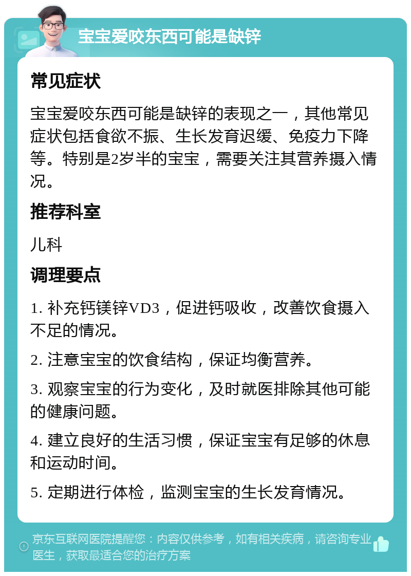 宝宝爱咬东西可能是缺锌 常见症状 宝宝爱咬东西可能是缺锌的表现之一，其他常见症状包括食欲不振、生长发育迟缓、免疫力下降等。特别是2岁半的宝宝，需要关注其营养摄入情况。 推荐科室 儿科 调理要点 1. 补充钙镁锌VD3，促进钙吸收，改善饮食摄入不足的情况。 2. 注意宝宝的饮食结构，保证均衡营养。 3. 观察宝宝的行为变化，及时就医排除其他可能的健康问题。 4. 建立良好的生活习惯，保证宝宝有足够的休息和运动时间。 5. 定期进行体检，监测宝宝的生长发育情况。