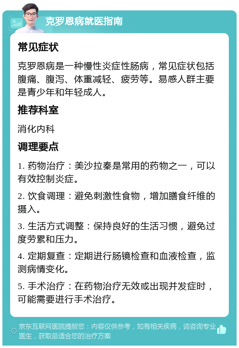 克罗恩病就医指南 常见症状 克罗恩病是一种慢性炎症性肠病，常见症状包括腹痛、腹泻、体重减轻、疲劳等。易感人群主要是青少年和年轻成人。 推荐科室 消化内科 调理要点 1. 药物治疗：美沙拉秦是常用的药物之一，可以有效控制炎症。 2. 饮食调理：避免刺激性食物，增加膳食纤维的摄入。 3. 生活方式调整：保持良好的生活习惯，避免过度劳累和压力。 4. 定期复查：定期进行肠镜检查和血液检查，监测病情变化。 5. 手术治疗：在药物治疗无效或出现并发症时，可能需要进行手术治疗。