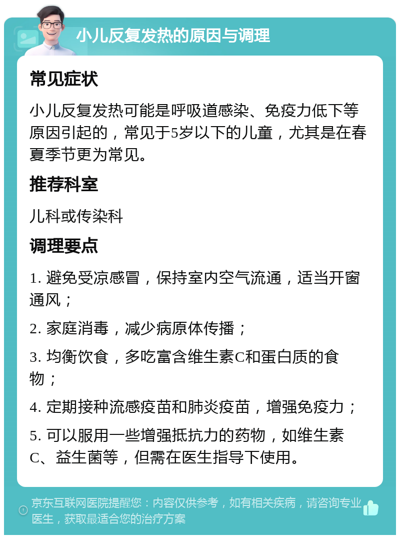 小儿反复发热的原因与调理 常见症状 小儿反复发热可能是呼吸道感染、免疫力低下等原因引起的，常见于5岁以下的儿童，尤其是在春夏季节更为常见。 推荐科室 儿科或传染科 调理要点 1. 避免受凉感冒，保持室内空气流通，适当开窗通风； 2. 家庭消毒，减少病原体传播； 3. 均衡饮食，多吃富含维生素C和蛋白质的食物； 4. 定期接种流感疫苗和肺炎疫苗，增强免疫力； 5. 可以服用一些增强抵抗力的药物，如维生素C、益生菌等，但需在医生指导下使用。