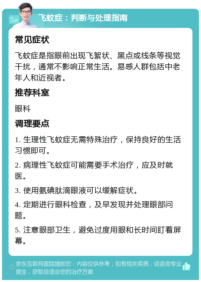 飞蚊症：判断与处理指南 常见症状 飞蚊症是指眼前出现飞絮状、黑点或线条等视觉干扰，通常不影响正常生活。易感人群包括中老年人和近视者。 推荐科室 眼科 调理要点 1. 生理性飞蚊症无需特殊治疗，保持良好的生活习惯即可。 2. 病理性飞蚊症可能需要手术治疗，应及时就医。 3. 使用氨碘肽滴眼液可以缓解症状。 4. 定期进行眼科检查，及早发现并处理眼部问题。 5. 注意眼部卫生，避免过度用眼和长时间盯着屏幕。