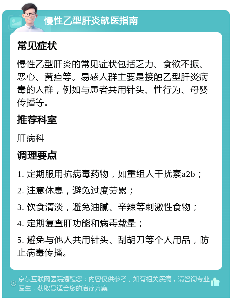 慢性乙型肝炎就医指南 常见症状 慢性乙型肝炎的常见症状包括乏力、食欲不振、恶心、黄疸等。易感人群主要是接触乙型肝炎病毒的人群，例如与患者共用针头、性行为、母婴传播等。 推荐科室 肝病科 调理要点 1. 定期服用抗病毒药物，如重组人干扰素a2b； 2. 注意休息，避免过度劳累； 3. 饮食清淡，避免油腻、辛辣等刺激性食物； 4. 定期复查肝功能和病毒载量； 5. 避免与他人共用针头、刮胡刀等个人用品，防止病毒传播。