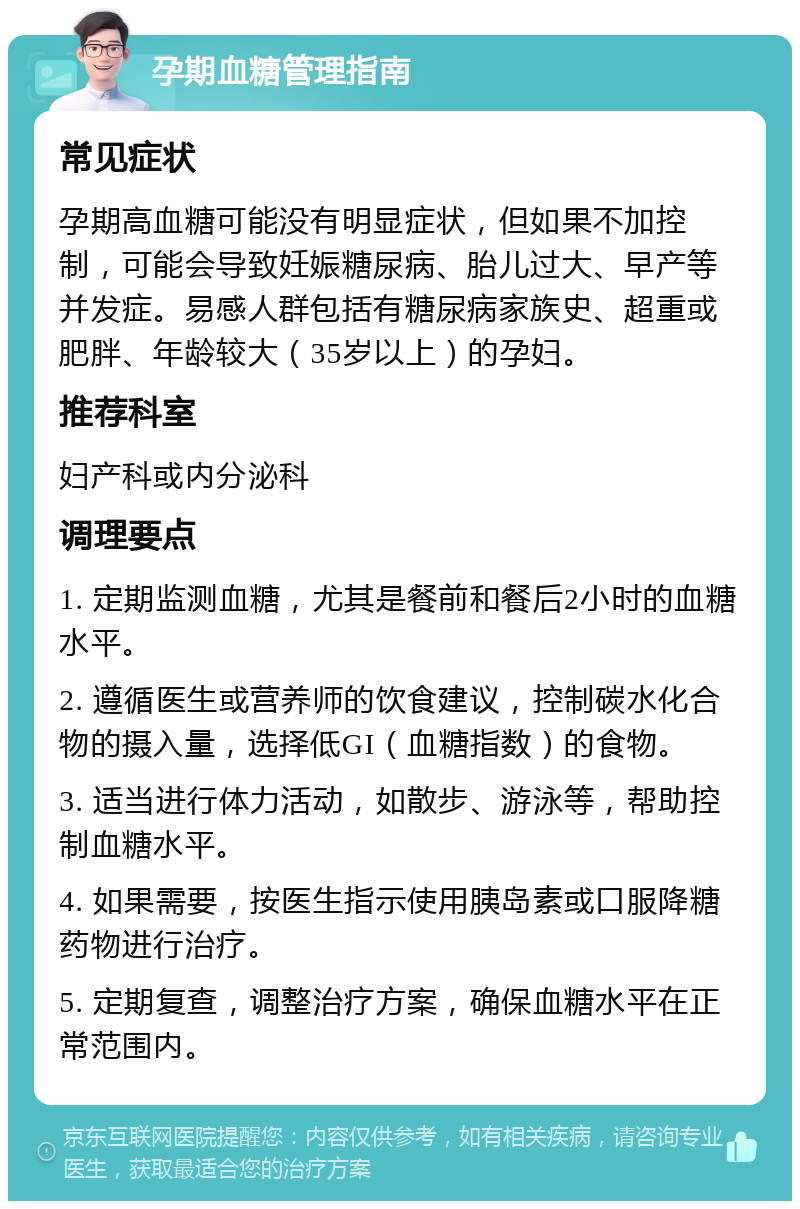 孕期血糖管理指南 常见症状 孕期高血糖可能没有明显症状，但如果不加控制，可能会导致妊娠糖尿病、胎儿过大、早产等并发症。易感人群包括有糖尿病家族史、超重或肥胖、年龄较大（35岁以上）的孕妇。 推荐科室 妇产科或内分泌科 调理要点 1. 定期监测血糖，尤其是餐前和餐后2小时的血糖水平。 2. 遵循医生或营养师的饮食建议，控制碳水化合物的摄入量，选择低GI（血糖指数）的食物。 3. 适当进行体力活动，如散步、游泳等，帮助控制血糖水平。 4. 如果需要，按医生指示使用胰岛素或口服降糖药物进行治疗。 5. 定期复查，调整治疗方案，确保血糖水平在正常范围内。