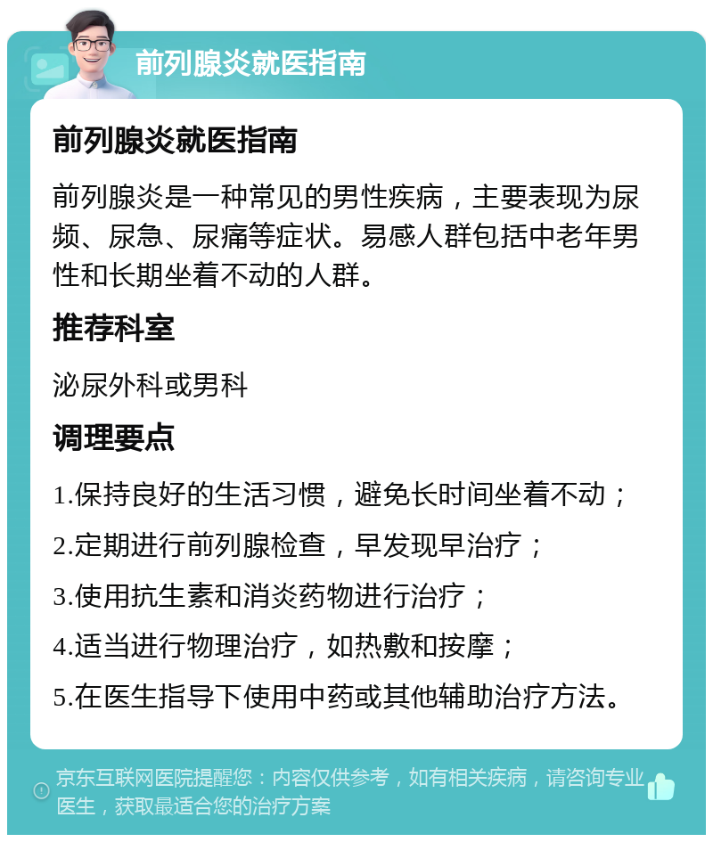 前列腺炎就医指南 前列腺炎就医指南 前列腺炎是一种常见的男性疾病，主要表现为尿频、尿急、尿痛等症状。易感人群包括中老年男性和长期坐着不动的人群。 推荐科室 泌尿外科或男科 调理要点 1.保持良好的生活习惯，避免长时间坐着不动； 2.定期进行前列腺检查，早发现早治疗； 3.使用抗生素和消炎药物进行治疗； 4.适当进行物理治疗，如热敷和按摩； 5.在医生指导下使用中药或其他辅助治疗方法。