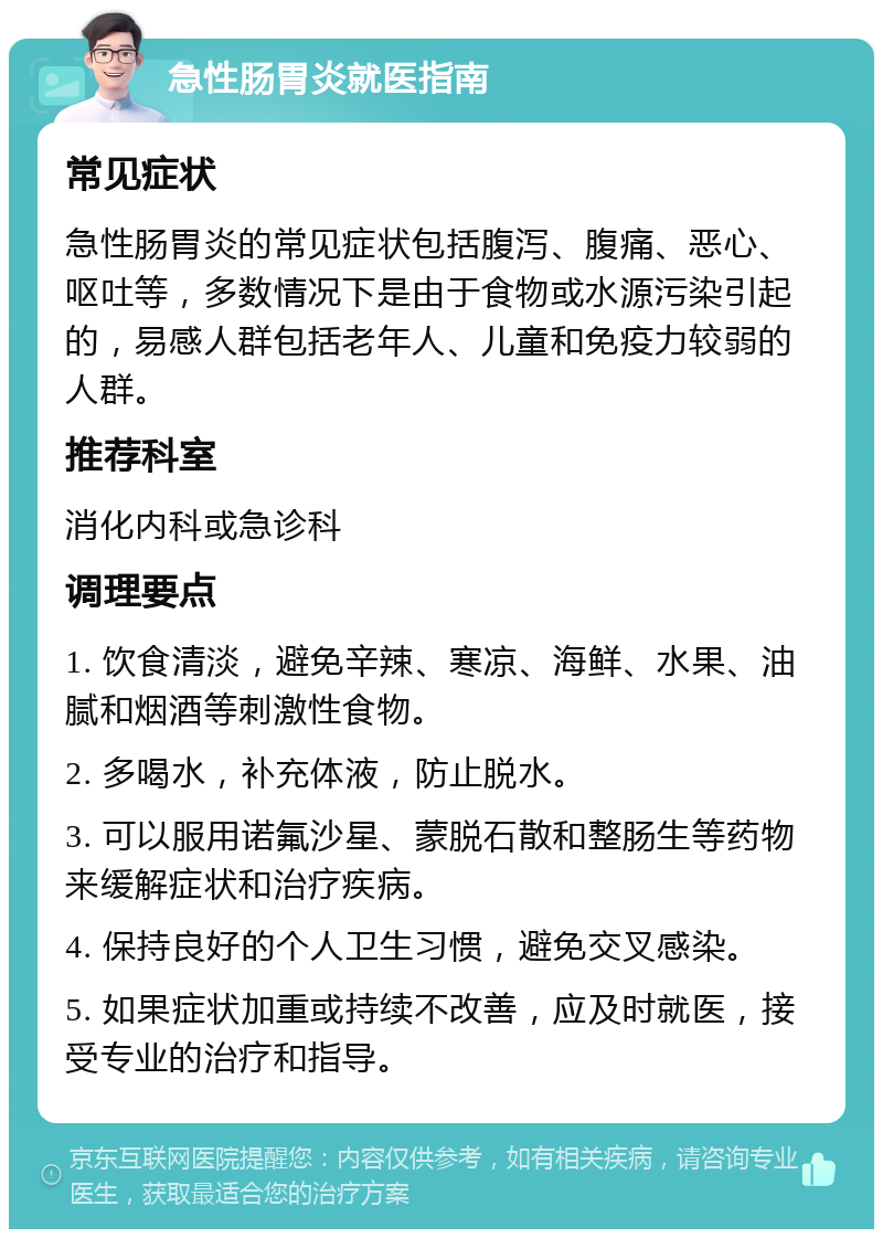 急性肠胃炎就医指南 常见症状 急性肠胃炎的常见症状包括腹泻、腹痛、恶心、呕吐等，多数情况下是由于食物或水源污染引起的，易感人群包括老年人、儿童和免疫力较弱的人群。 推荐科室 消化内科或急诊科 调理要点 1. 饮食清淡，避免辛辣、寒凉、海鲜、水果、油腻和烟酒等刺激性食物。 2. 多喝水，补充体液，防止脱水。 3. 可以服用诺氟沙星、蒙脱石散和整肠生等药物来缓解症状和治疗疾病。 4. 保持良好的个人卫生习惯，避免交叉感染。 5. 如果症状加重或持续不改善，应及时就医，接受专业的治疗和指导。