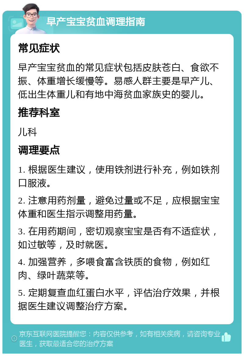 早产宝宝贫血调理指南 常见症状 早产宝宝贫血的常见症状包括皮肤苍白、食欲不振、体重增长缓慢等。易感人群主要是早产儿、低出生体重儿和有地中海贫血家族史的婴儿。 推荐科室 儿科 调理要点 1. 根据医生建议，使用铁剂进行补充，例如铁剂口服液。 2. 注意用药剂量，避免过量或不足，应根据宝宝体重和医生指示调整用药量。 3. 在用药期间，密切观察宝宝是否有不适症状，如过敏等，及时就医。 4. 加强营养，多喂食富含铁质的食物，例如红肉、绿叶蔬菜等。 5. 定期复查血红蛋白水平，评估治疗效果，并根据医生建议调整治疗方案。