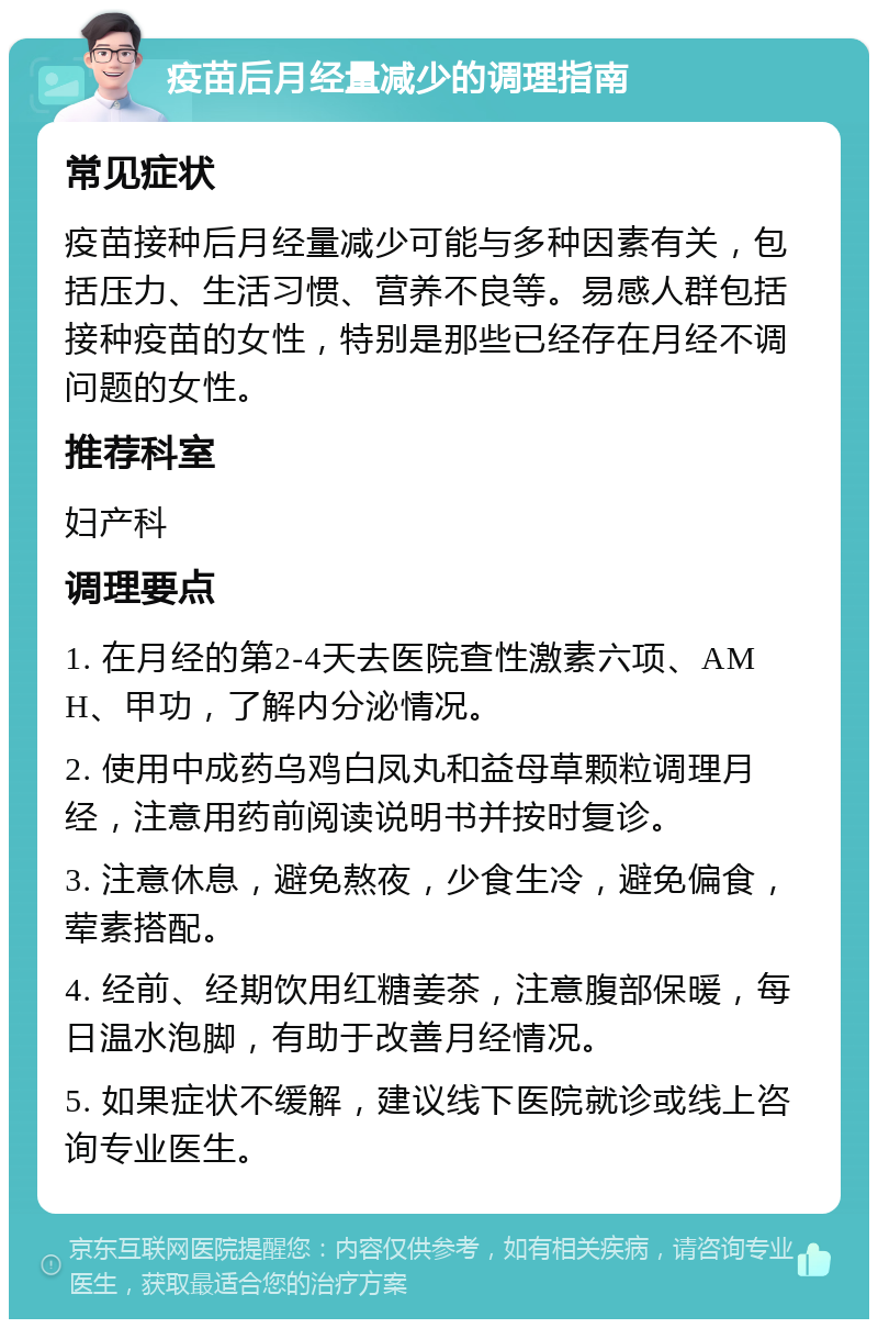 疫苗后月经量减少的调理指南 常见症状 疫苗接种后月经量减少可能与多种因素有关，包括压力、生活习惯、营养不良等。易感人群包括接种疫苗的女性，特别是那些已经存在月经不调问题的女性。 推荐科室 妇产科 调理要点 1. 在月经的第2-4天去医院查性激素六项、AMH、甲功，了解内分泌情况。 2. 使用中成药乌鸡白凤丸和益母草颗粒调理月经，注意用药前阅读说明书并按时复诊。 3. 注意休息，避免熬夜，少食生冷，避免偏食，荤素搭配。 4. 经前、经期饮用红糖姜茶，注意腹部保暖，每日温水泡脚，有助于改善月经情况。 5. 如果症状不缓解，建议线下医院就诊或线上咨询专业医生。