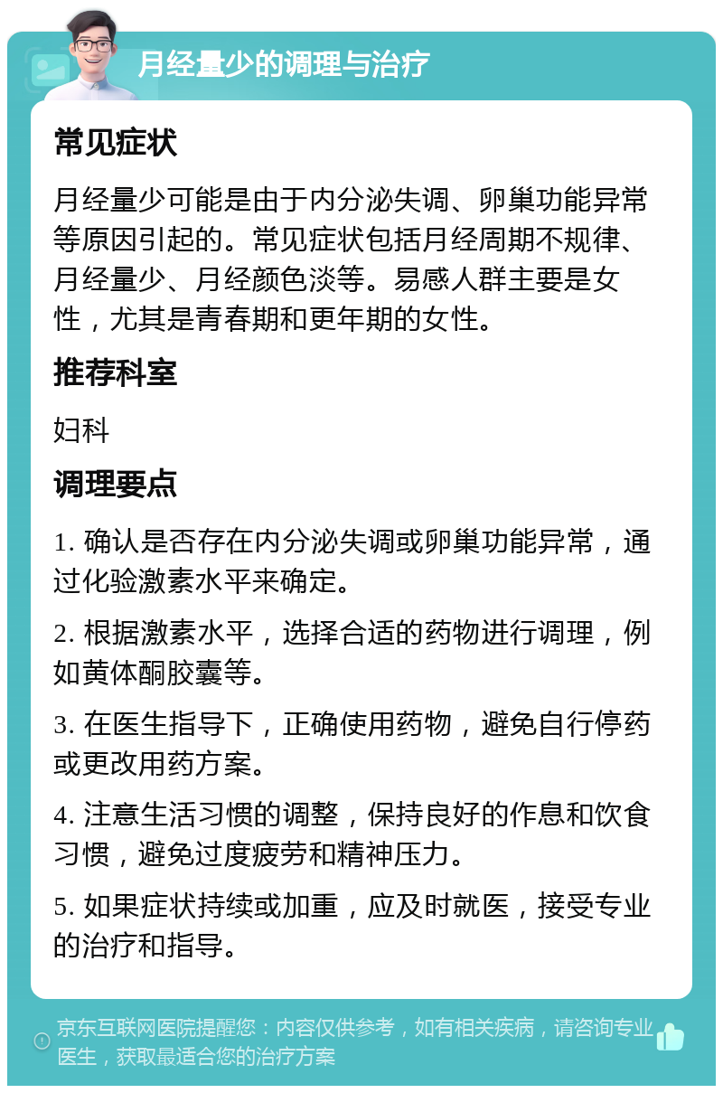 月经量少的调理与治疗 常见症状 月经量少可能是由于内分泌失调、卵巢功能异常等原因引起的。常见症状包括月经周期不规律、月经量少、月经颜色淡等。易感人群主要是女性，尤其是青春期和更年期的女性。 推荐科室 妇科 调理要点 1. 确认是否存在内分泌失调或卵巢功能异常，通过化验激素水平来确定。 2. 根据激素水平，选择合适的药物进行调理，例如黄体酮胶囊等。 3. 在医生指导下，正确使用药物，避免自行停药或更改用药方案。 4. 注意生活习惯的调整，保持良好的作息和饮食习惯，避免过度疲劳和精神压力。 5. 如果症状持续或加重，应及时就医，接受专业的治疗和指导。