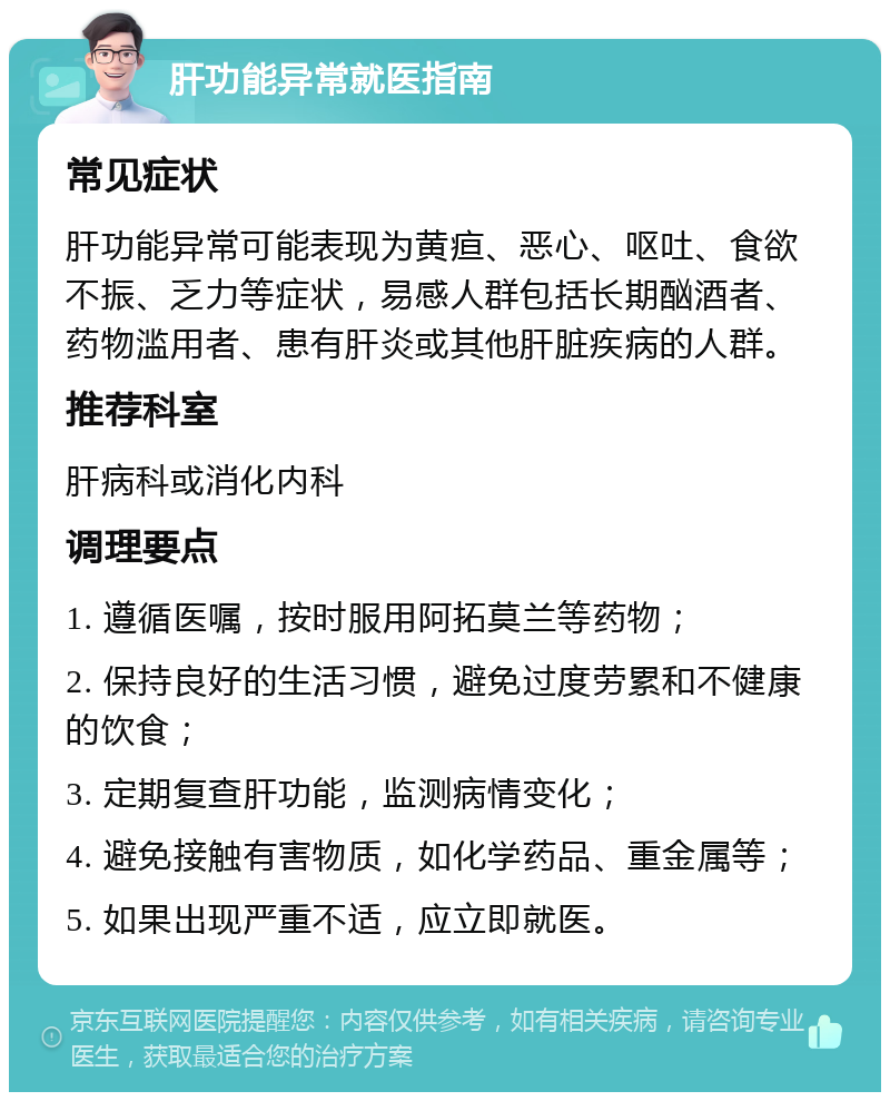 肝功能异常就医指南 常见症状 肝功能异常可能表现为黄疸、恶心、呕吐、食欲不振、乏力等症状，易感人群包括长期酗酒者、药物滥用者、患有肝炎或其他肝脏疾病的人群。 推荐科室 肝病科或消化内科 调理要点 1. 遵循医嘱，按时服用阿拓莫兰等药物； 2. 保持良好的生活习惯，避免过度劳累和不健康的饮食； 3. 定期复查肝功能，监测病情变化； 4. 避免接触有害物质，如化学药品、重金属等； 5. 如果出现严重不适，应立即就医。