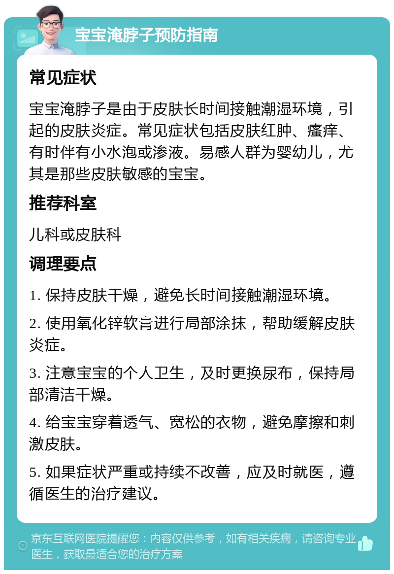 宝宝淹脖子预防指南 常见症状 宝宝淹脖子是由于皮肤长时间接触潮湿环境，引起的皮肤炎症。常见症状包括皮肤红肿、瘙痒、有时伴有小水泡或渗液。易感人群为婴幼儿，尤其是那些皮肤敏感的宝宝。 推荐科室 儿科或皮肤科 调理要点 1. 保持皮肤干燥，避免长时间接触潮湿环境。 2. 使用氧化锌软膏进行局部涂抹，帮助缓解皮肤炎症。 3. 注意宝宝的个人卫生，及时更换尿布，保持局部清洁干燥。 4. 给宝宝穿着透气、宽松的衣物，避免摩擦和刺激皮肤。 5. 如果症状严重或持续不改善，应及时就医，遵循医生的治疗建议。