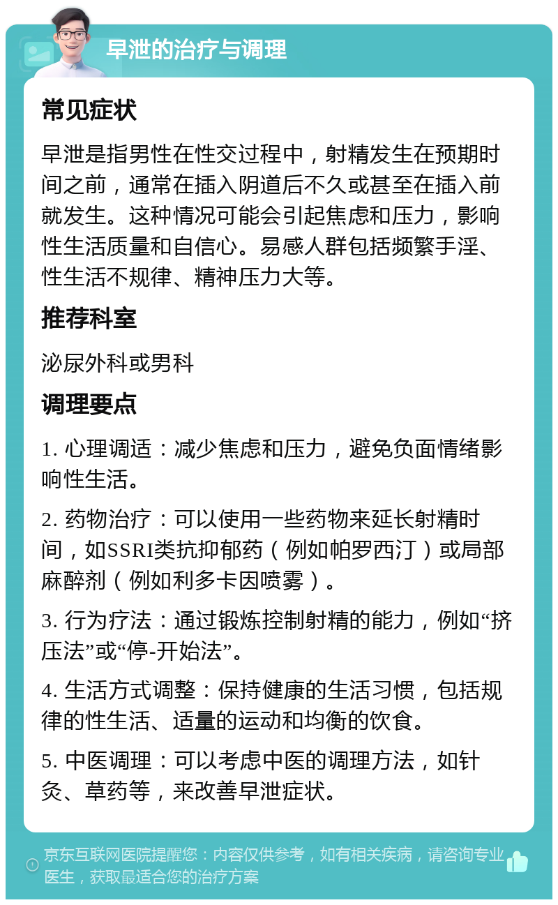 早泄的治疗与调理 常见症状 早泄是指男性在性交过程中，射精发生在预期时间之前，通常在插入阴道后不久或甚至在插入前就发生。这种情况可能会引起焦虑和压力，影响性生活质量和自信心。易感人群包括频繁手淫、性生活不规律、精神压力大等。 推荐科室 泌尿外科或男科 调理要点 1. 心理调适：减少焦虑和压力，避免负面情绪影响性生活。 2. 药物治疗：可以使用一些药物来延长射精时间，如SSRI类抗抑郁药（例如帕罗西汀）或局部麻醉剂（例如利多卡因喷雾）。 3. 行为疗法：通过锻炼控制射精的能力，例如“挤压法”或“停-开始法”。 4. 生活方式调整：保持健康的生活习惯，包括规律的性生活、适量的运动和均衡的饮食。 5. 中医调理：可以考虑中医的调理方法，如针灸、草药等，来改善早泄症状。