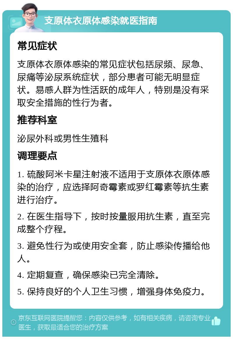 支原体衣原体感染就医指南 常见症状 支原体衣原体感染的常见症状包括尿频、尿急、尿痛等泌尿系统症状，部分患者可能无明显症状。易感人群为性活跃的成年人，特别是没有采取安全措施的性行为者。 推荐科室 泌尿外科或男性生殖科 调理要点 1. 硫酸阿米卡星注射液不适用于支原体衣原体感染的治疗，应选择阿奇霉素或罗红霉素等抗生素进行治疗。 2. 在医生指导下，按时按量服用抗生素，直至完成整个疗程。 3. 避免性行为或使用安全套，防止感染传播给他人。 4. 定期复查，确保感染已完全清除。 5. 保持良好的个人卫生习惯，增强身体免疫力。