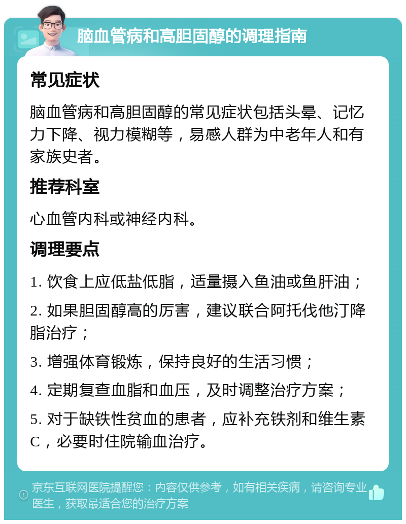 脑血管病和高胆固醇的调理指南 常见症状 脑血管病和高胆固醇的常见症状包括头晕、记忆力下降、视力模糊等，易感人群为中老年人和有家族史者。 推荐科室 心血管内科或神经内科。 调理要点 1. 饮食上应低盐低脂，适量摄入鱼油或鱼肝油； 2. 如果胆固醇高的厉害，建议联合阿托伐他汀降脂治疗； 3. 增强体育锻炼，保持良好的生活习惯； 4. 定期复查血脂和血压，及时调整治疗方案； 5. 对于缺铁性贫血的患者，应补充铁剂和维生素C，必要时住院输血治疗。