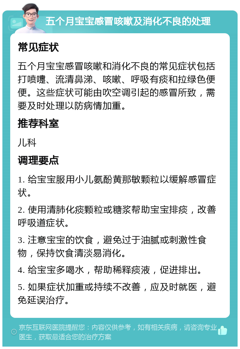 五个月宝宝感冒咳嗽及消化不良的处理 常见症状 五个月宝宝感冒咳嗽和消化不良的常见症状包括打喷嚏、流清鼻涕、咳嗽、呼吸有痰和拉绿色便便。这些症状可能由吹空调引起的感冒所致，需要及时处理以防病情加重。 推荐科室 儿科 调理要点 1. 给宝宝服用小儿氨酚黄那敏颗粒以缓解感冒症状。 2. 使用清肺化痰颗粒或糖浆帮助宝宝排痰，改善呼吸道症状。 3. 注意宝宝的饮食，避免过于油腻或刺激性食物，保持饮食清淡易消化。 4. 给宝宝多喝水，帮助稀释痰液，促进排出。 5. 如果症状加重或持续不改善，应及时就医，避免延误治疗。