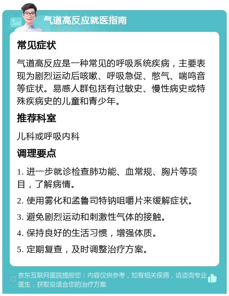 气道高反应就医指南 常见症状 气道高反应是一种常见的呼吸系统疾病，主要表现为剧烈运动后咳嗽、呼吸急促、憋气、喘鸣音等症状。易感人群包括有过敏史、慢性病史或特殊疾病史的儿童和青少年。 推荐科室 儿科或呼吸内科 调理要点 1. 进一步就诊检查肺功能、血常规、胸片等项目，了解病情。 2. 使用雾化和孟鲁司特钠咀嚼片来缓解症状。 3. 避免剧烈运动和刺激性气体的接触。 4. 保持良好的生活习惯，增强体质。 5. 定期复查，及时调整治疗方案。