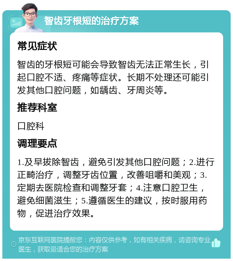 智齿牙根短的治疗方案 常见症状 智齿的牙根短可能会导致智齿无法正常生长，引起口腔不适、疼痛等症状。长期不处理还可能引发其他口腔问题，如龋齿、牙周炎等。 推荐科室 口腔科 调理要点 1.及早拔除智齿，避免引发其他口腔问题；2.进行正畸治疗，调整牙齿位置，改善咀嚼和美观；3.定期去医院检查和调整牙套；4.注意口腔卫生，避免细菌滋生；5.遵循医生的建议，按时服用药物，促进治疗效果。