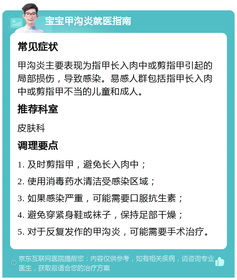 宝宝甲沟炎就医指南 常见症状 甲沟炎主要表现为指甲长入肉中或剪指甲引起的局部损伤，导致感染。易感人群包括指甲长入肉中或剪指甲不当的儿童和成人。 推荐科室 皮肤科 调理要点 1. 及时剪指甲，避免长入肉中； 2. 使用消毒药水清洁受感染区域； 3. 如果感染严重，可能需要口服抗生素； 4. 避免穿紧身鞋或袜子，保持足部干燥； 5. 对于反复发作的甲沟炎，可能需要手术治疗。