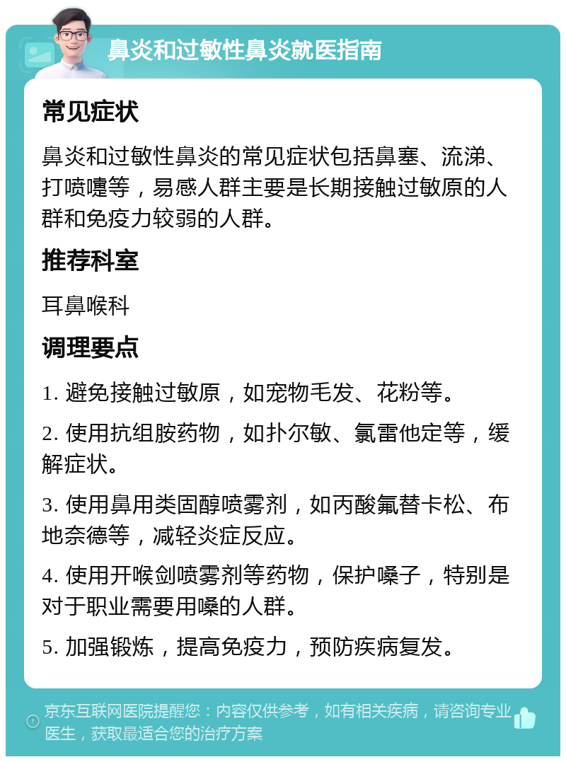 鼻炎和过敏性鼻炎就医指南 常见症状 鼻炎和过敏性鼻炎的常见症状包括鼻塞、流涕、打喷嚏等，易感人群主要是长期接触过敏原的人群和免疫力较弱的人群。 推荐科室 耳鼻喉科 调理要点 1. 避免接触过敏原，如宠物毛发、花粉等。 2. 使用抗组胺药物，如扑尔敏、氯雷他定等，缓解症状。 3. 使用鼻用类固醇喷雾剂，如丙酸氟替卡松、布地奈德等，减轻炎症反应。 4. 使用开喉剑喷雾剂等药物，保护嗓子，特别是对于职业需要用嗓的人群。 5. 加强锻炼，提高免疫力，预防疾病复发。