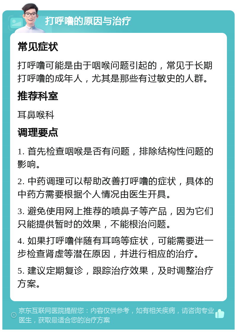 打呼噜的原因与治疗 常见症状 打呼噜可能是由于咽喉问题引起的，常见于长期打呼噜的成年人，尤其是那些有过敏史的人群。 推荐科室 耳鼻喉科 调理要点 1. 首先检查咽喉是否有问题，排除结构性问题的影响。 2. 中药调理可以帮助改善打呼噜的症状，具体的中药方需要根据个人情况由医生开具。 3. 避免使用网上推荐的喷鼻子等产品，因为它们只能提供暂时的效果，不能根治问题。 4. 如果打呼噜伴随有耳鸣等症状，可能需要进一步检查肾虚等潜在原因，并进行相应的治疗。 5. 建议定期复诊，跟踪治疗效果，及时调整治疗方案。