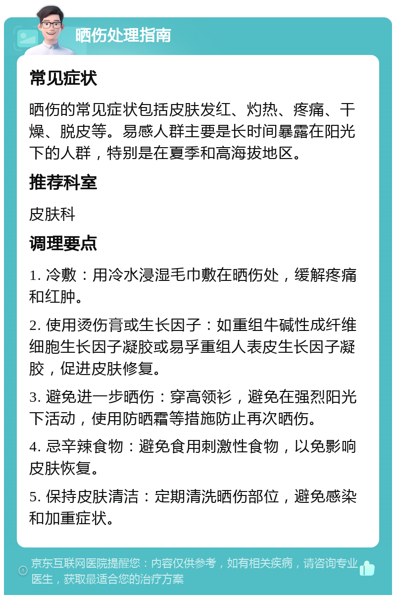 晒伤处理指南 常见症状 晒伤的常见症状包括皮肤发红、灼热、疼痛、干燥、脱皮等。易感人群主要是长时间暴露在阳光下的人群，特别是在夏季和高海拔地区。 推荐科室 皮肤科 调理要点 1. 冷敷：用冷水浸湿毛巾敷在晒伤处，缓解疼痛和红肿。 2. 使用烫伤膏或生长因子：如重组牛碱性成纤维细胞生长因子凝胶或易孚重组人表皮生长因子凝胶，促进皮肤修复。 3. 避免进一步晒伤：穿高领衫，避免在强烈阳光下活动，使用防晒霜等措施防止再次晒伤。 4. 忌辛辣食物：避免食用刺激性食物，以免影响皮肤恢复。 5. 保持皮肤清洁：定期清洗晒伤部位，避免感染和加重症状。