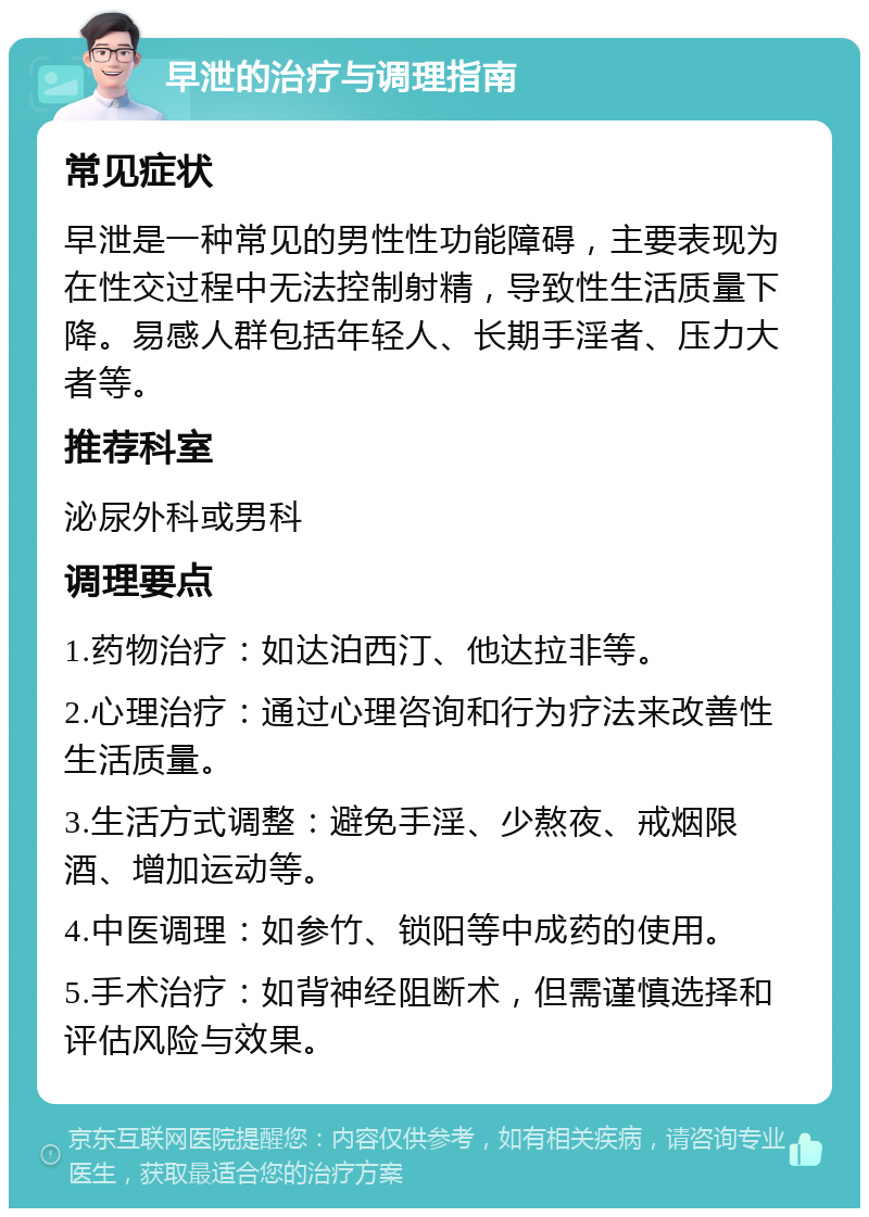 早泄的治疗与调理指南 常见症状 早泄是一种常见的男性性功能障碍，主要表现为在性交过程中无法控制射精，导致性生活质量下降。易感人群包括年轻人、长期手淫者、压力大者等。 推荐科室 泌尿外科或男科 调理要点 1.药物治疗：如达泊西汀、他达拉非等。 2.心理治疗：通过心理咨询和行为疗法来改善性生活质量。 3.生活方式调整：避免手淫、少熬夜、戒烟限酒、增加运动等。 4.中医调理：如参竹、锁阳等中成药的使用。 5.手术治疗：如背神经阻断术，但需谨慎选择和评估风险与效果。