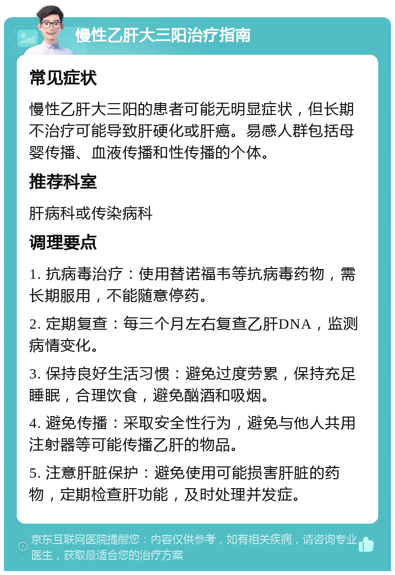 慢性乙肝大三阳治疗指南 常见症状 慢性乙肝大三阳的患者可能无明显症状，但长期不治疗可能导致肝硬化或肝癌。易感人群包括母婴传播、血液传播和性传播的个体。 推荐科室 肝病科或传染病科 调理要点 1. 抗病毒治疗：使用替诺福韦等抗病毒药物，需长期服用，不能随意停药。 2. 定期复查：每三个月左右复查乙肝DNA，监测病情变化。 3. 保持良好生活习惯：避免过度劳累，保持充足睡眠，合理饮食，避免酗酒和吸烟。 4. 避免传播：采取安全性行为，避免与他人共用注射器等可能传播乙肝的物品。 5. 注意肝脏保护：避免使用可能损害肝脏的药物，定期检查肝功能，及时处理并发症。