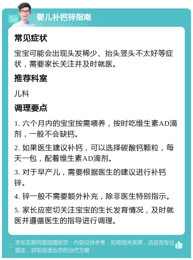 婴儿补钙锌指南 常见症状 宝宝可能会出现头发稀少、抬头竖头不太好等症状，需要家长关注并及时就医。 推荐科室 儿科 调理要点 1. 六个月内的宝宝按需喂养，按时吃维生素AD滴剂，一般不会缺钙。 2. 如果医生建议补钙，可以选择碳酸钙颗粒，每天一包，配着维生素AD滴剂。 3. 对于早产儿，需要根据医生的建议进行补钙锌。 4. 锌一般不需要额外补充，除非医生特别指示。 5. 家长应密切关注宝宝的生长发育情况，及时就医并遵循医生的指导进行调理。