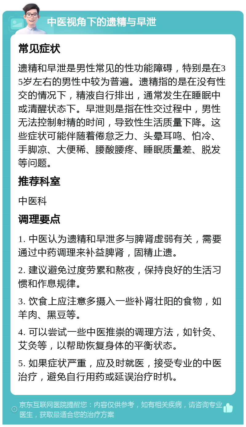 中医视角下的遗精与早泄 常见症状 遗精和早泄是男性常见的性功能障碍，特别是在35岁左右的男性中较为普遍。遗精指的是在没有性交的情况下，精液自行排出，通常发生在睡眠中或清醒状态下。早泄则是指在性交过程中，男性无法控制射精的时间，导致性生活质量下降。这些症状可能伴随着倦怠乏力、头晕耳鸣、怕冷、手脚凉、大便稀、腰酸腰疼、睡眠质量差、脱发等问题。 推荐科室 中医科 调理要点 1. 中医认为遗精和早泄多与脾肾虚弱有关，需要通过中药调理来补益脾肾，固精止遗。 2. 建议避免过度劳累和熬夜，保持良好的生活习惯和作息规律。 3. 饮食上应注意多摄入一些补肾壮阳的食物，如羊肉、黑豆等。 4. 可以尝试一些中医推崇的调理方法，如针灸、艾灸等，以帮助恢复身体的平衡状态。 5. 如果症状严重，应及时就医，接受专业的中医治疗，避免自行用药或延误治疗时机。