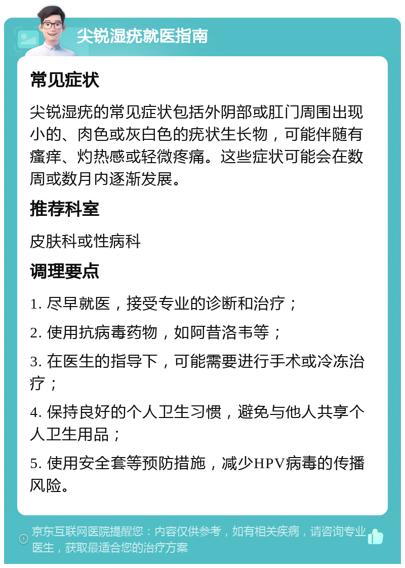 尖锐湿疣就医指南 常见症状 尖锐湿疣的常见症状包括外阴部或肛门周围出现小的、肉色或灰白色的疣状生长物，可能伴随有瘙痒、灼热感或轻微疼痛。这些症状可能会在数周或数月内逐渐发展。 推荐科室 皮肤科或性病科 调理要点 1. 尽早就医，接受专业的诊断和治疗； 2. 使用抗病毒药物，如阿昔洛韦等； 3. 在医生的指导下，可能需要进行手术或冷冻治疗； 4. 保持良好的个人卫生习惯，避免与他人共享个人卫生用品； 5. 使用安全套等预防措施，减少HPV病毒的传播风险。